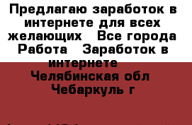 Предлагаю,заработок в интернете для всех желающих - Все города Работа » Заработок в интернете   . Челябинская обл.,Чебаркуль г.